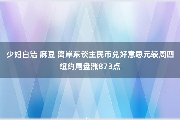 少妇白洁 麻豆 离岸东谈主民币兑好意思元较周四纽约尾盘涨873点