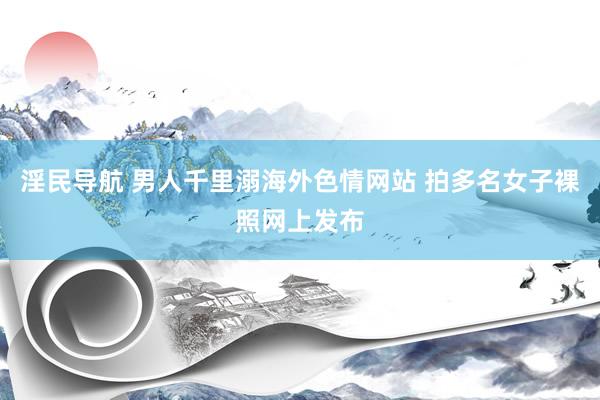 淫民导航 男人千里溺海外色情网站 拍多名女子裸照网上发布