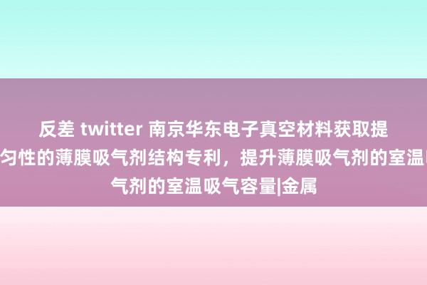 反差 twitter 南京华东电子真空材料获取提升激活温度均匀性的薄膜吸气剂结构专利，提升薄膜吸气剂的室温吸气容量|金属