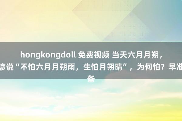hongkongdoll 免费视频 当天六月月朔，农谚说“不怕六月月朔雨，生怕月朔晴”，为何怕？早准备