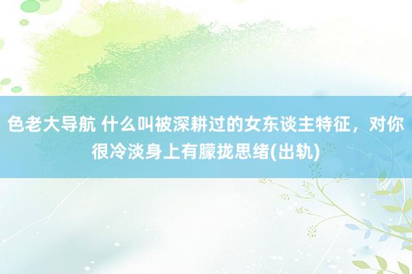 色老大导航 什么叫被深耕过的女东谈主特征，对你很冷淡身上有朦拢思绪(出轨)