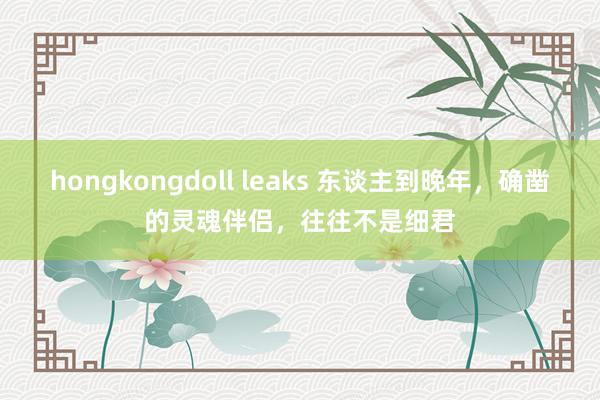 hongkongdoll leaks 东谈主到晚年，确凿的灵魂伴侣，往往不是细君