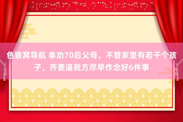 色狼窝导航 奉劝70后父母,不管家里有若干个孩子,齐要逼我方尽早作念好6件事