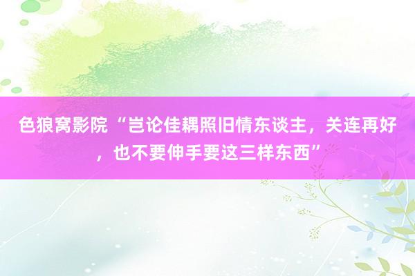 色狼窝影院 “岂论佳耦照旧情东谈主，关连再好，也不要伸手要这三样东西”