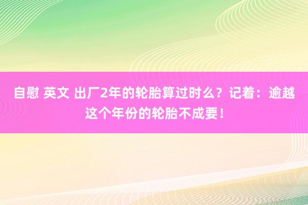 自慰 英文 出厂2年的轮胎算过时么？记着：逾越这个年份的轮胎不成要！