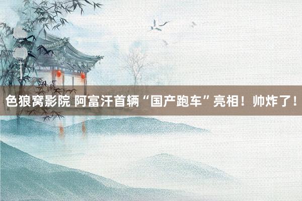 色狼窝影院 阿富汗首辆“国产跑车”亮相！帅炸了！