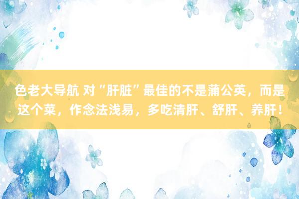 色老大导航 对“肝脏”最佳的不是蒲公英，而是这个菜，作念法浅易，多吃清肝、舒肝、养肝！