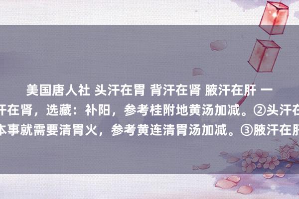 美国唐人社 头汗在胃 背汗在肾 腋汗在肝 一招教你有用止汗！①背汗在肾，选藏：补阳，参考桂附地黄汤加减。②头汗在胃，选藏：这个本事就需要清胃火，参考黄连清胃汤加减。③腋汗在肝，选藏：计帐肝胆的干冷，参考八正散加减