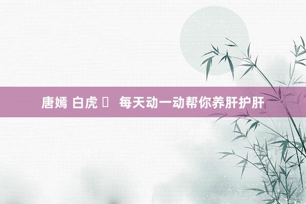 唐嫣 白虎 ​ 每天动一动帮你养肝护肝