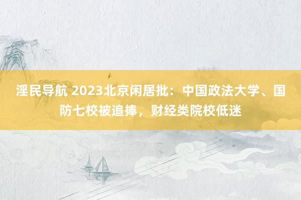 淫民导航 2023北京闲居批：中国政法大学、国防七校被追捧，财经类院校低迷