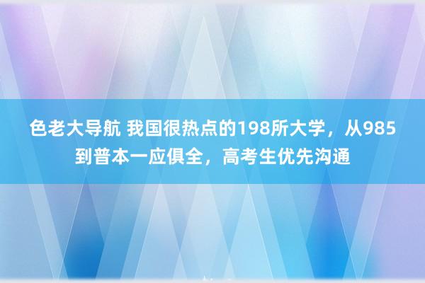 色老大导航 我国很热点的198所大学，从985到普本一应俱全，高考生优先沟通