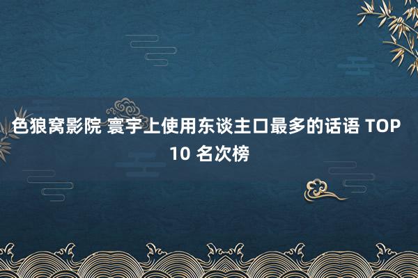 色狼窝影院 寰宇上使用东谈主口最多的话语 TOP 10 名次榜