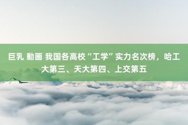 巨乳 動画 我国各高校“工学”实力名次榜，哈工大第三、天大第四、上交第五
