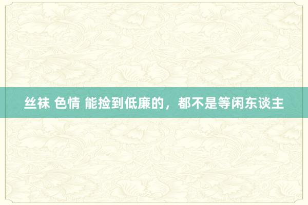 丝袜 色情 能捡到低廉的，都不是等闲东谈主