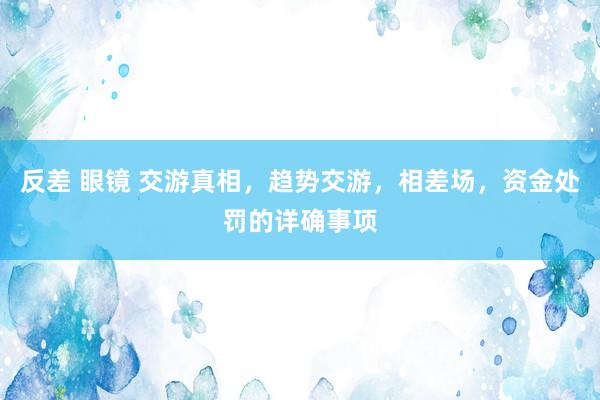 反差 眼镜 交游真相，趋势交游，相差场，资金处罚的详确事项