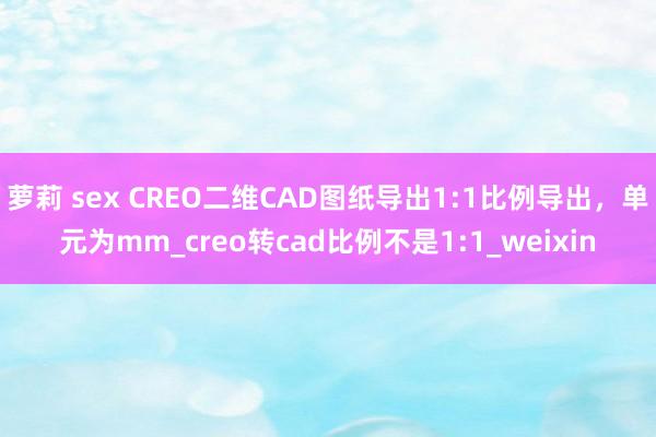 萝莉 sex CREO二维CAD图纸导出1:1比例导出，单元为mm_creo转cad比例不是1:1_weixin