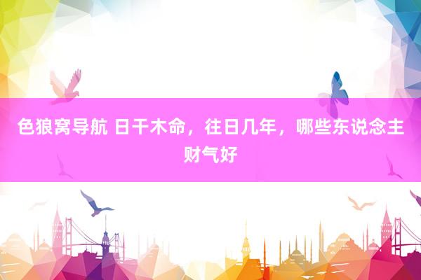 色狼窝导航 日干木命，往日几年，哪些东说念主财气好