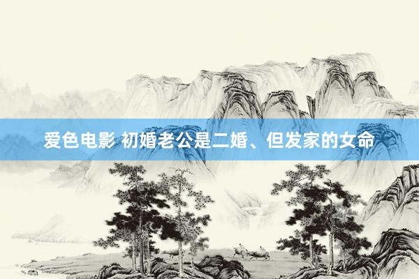 爱色电影 初婚老公是二婚、但发家的女命