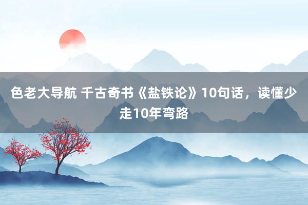 色老大导航 千古奇书《盐铁论》10句话，读懂少走10年弯路