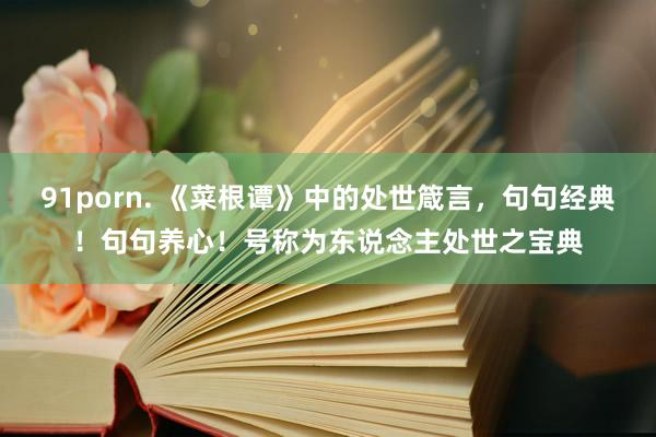 91porn. 《菜根谭》中的处世箴言，句句经典！句句养心！号称为东说念主处世之宝典