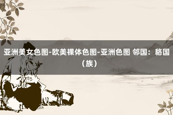 亚洲美女色图-欧美裸体色图-亚洲色图 邻国：貉国 （族）