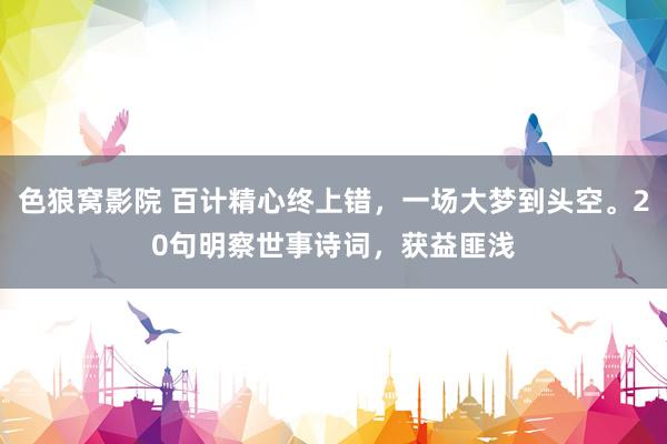 色狼窝影院 百计精心终上错，一场大梦到头空。20句明察世事诗词，获益匪浅