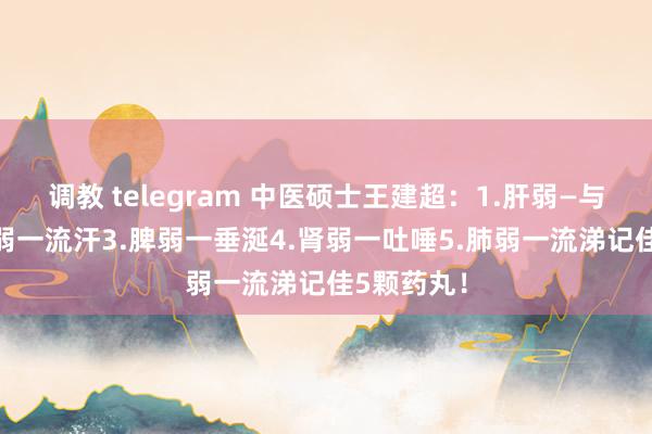调教 telegram 中医硕士王建超：1.肝弱—与流泪2.心弱一流汗3.脾弱一垂涎4.肾弱一吐唾5.肺弱一流涕记佳5颗药丸！