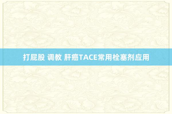打屁股 调教 肝癌TACE常用栓塞剂应用