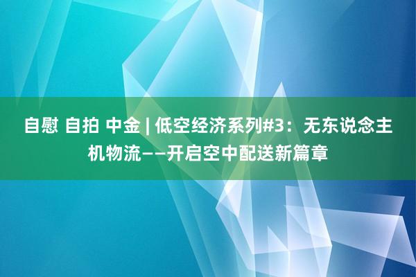 自慰 自拍 中金 | 低空经济系列#3：无东说念主机物流——开启空中配送新篇章