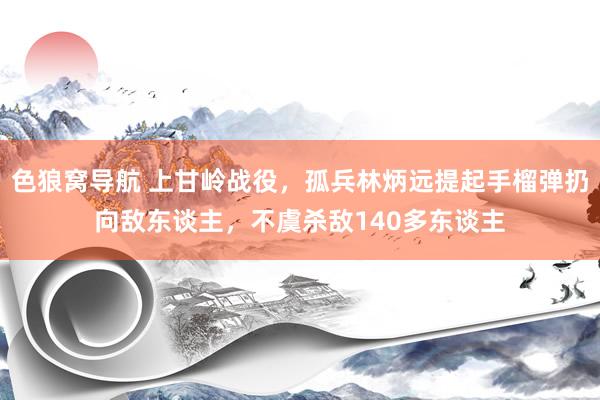 色狼窝导航 上甘岭战役，孤兵林炳远提起手榴弹扔向敌东谈主，不虞杀敌140多东谈主