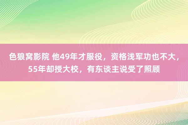 色狼窝影院 他49年才服役，资格浅军功也不大，55年却授大校，有东谈主说受了照顾