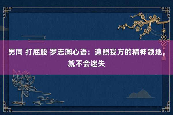 男同 打屁股 罗志渊心语：遵照我方的精神领地，就不会迷失