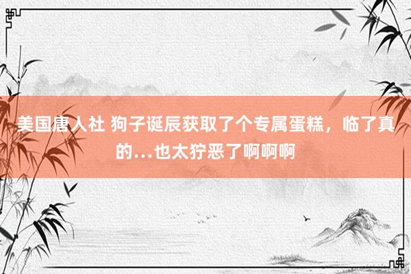美国唐人社 狗子诞辰获取了个专属蛋糕，临了真的…也太狞恶了啊啊啊