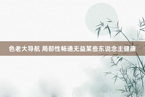 色老大导航 局部性畅通无益某些东说念主健康