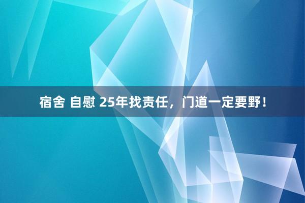 宿舍 自慰 25年找责任，门道一定要野！