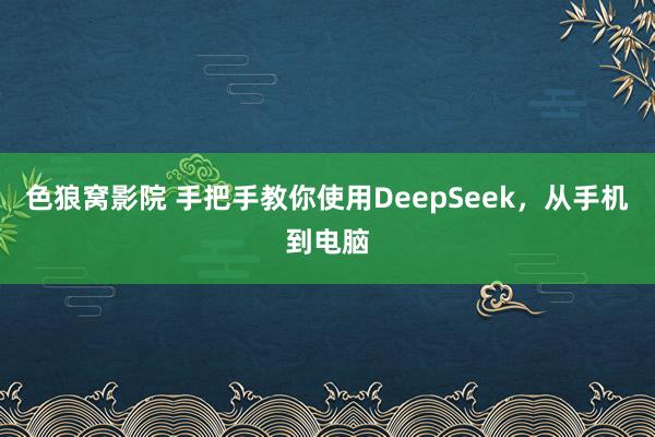 色狼窝影院 手把手教你使用DeepSeek，从手机到电脑