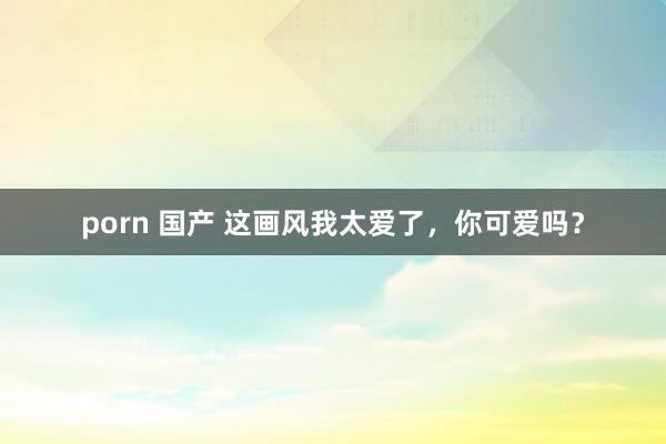 porn 国产 这画风我太爱了，你可爱吗？