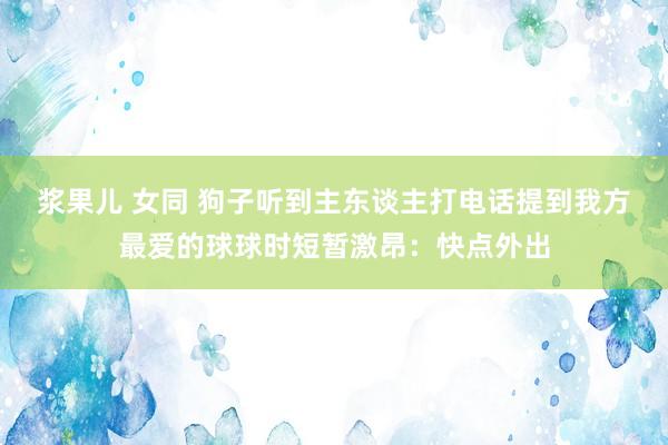 浆果儿 女同 狗子听到主东谈主打电话提到我方最爱的球球时短暂激昂：快点外出