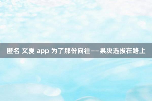 匿名 文爱 app 为了那份向往——果决选拔在路上