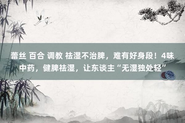 蕾丝 百合 调教 祛湿不治脾，难有好身段！4味中药，健脾祛湿，让东谈主“无湿独处轻”