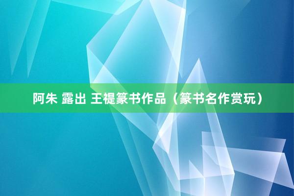 阿朱 露出 王禔篆书作品（篆书名作赏玩）