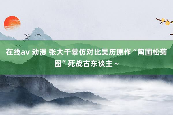 在线av 动漫 张大千摹仿对比吴历原作“陶圃松菊图”死战古东谈主～
